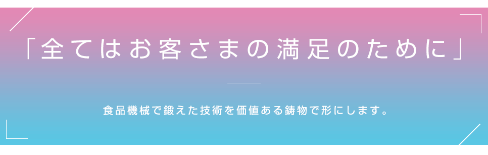 「全てはお客さまの満足のために」 食品機械で鍛えた技術を価値ある鋳物で形にします。